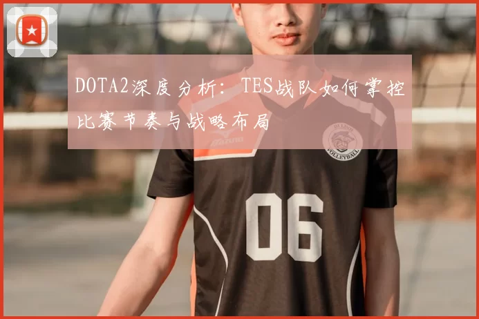 DOTA2深度分析:TES战队如何掌控比赛节奏与战略布局