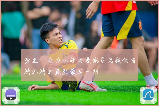 努里：全力以赴为曼城争光我们将稳扎稳打直至最后一刻