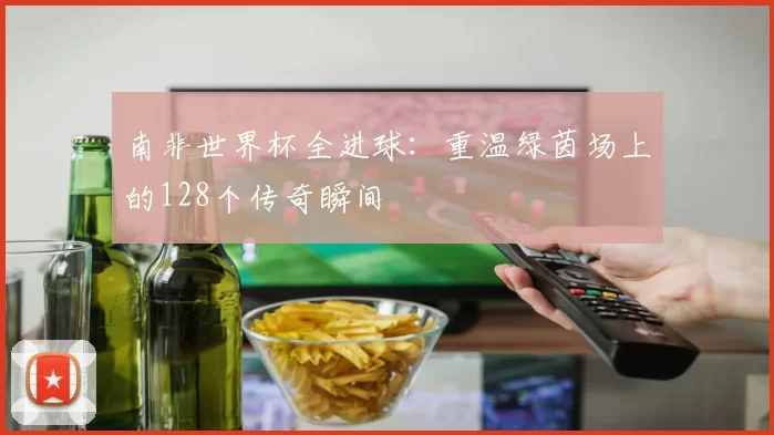 南非世界杯全进球:重温绿茵场上的128个传奇瞬间
