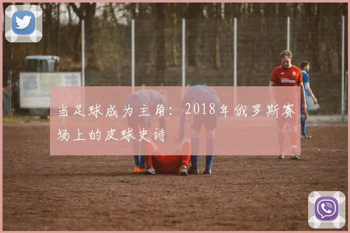 当足球成为主角:2018年俄罗斯赛场上的皮球史诗