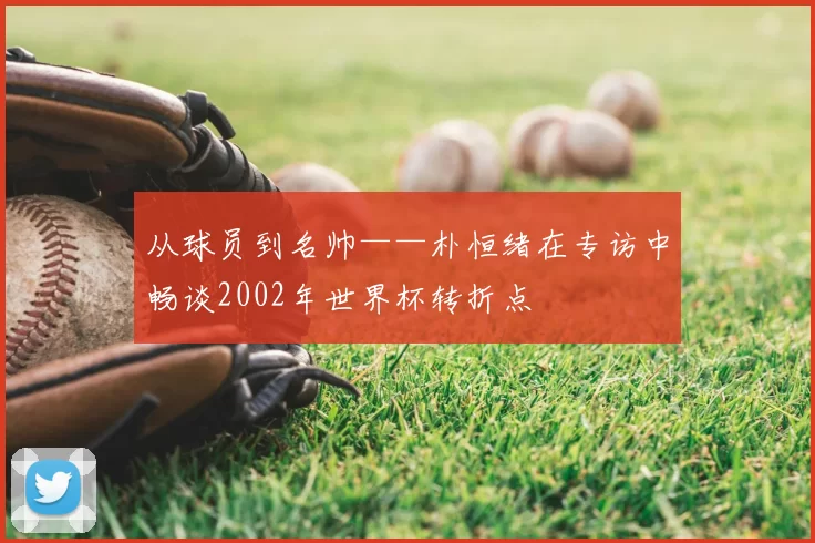 从球员到名帅——朴恒绪在专访中畅谈2002年世界杯转折点