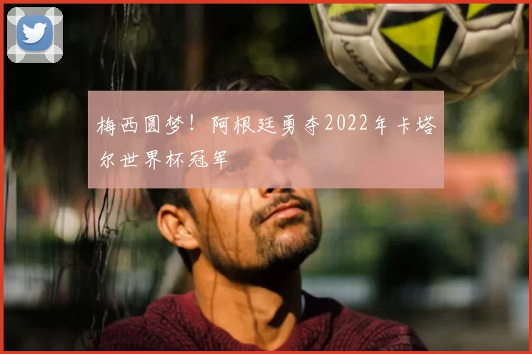 梅西圆梦!阿根廷勇夺2022年卡塔尔世界杯冠军
