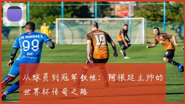 从球员到冠军教练：阿根廷主帅的世界杯传奇之路