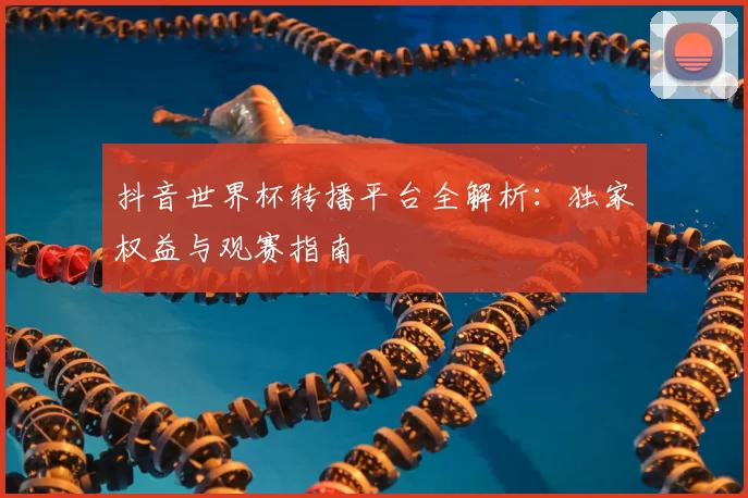 抖音世界杯转播平台全解析:独家权益与观赛指南