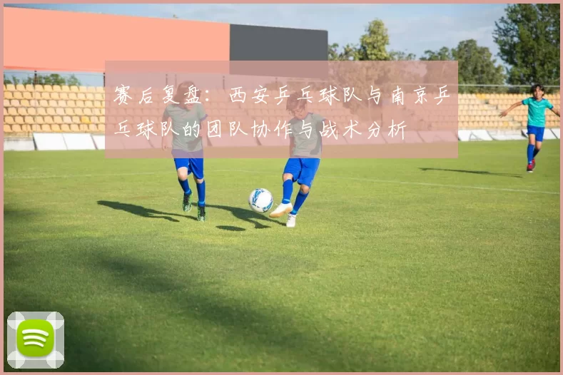 赛后复盘：西安乒乓球队与南京乒乓球队的团队协作与战术分析
