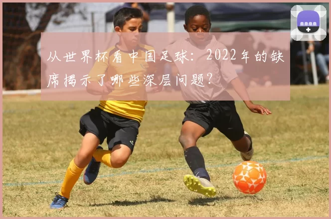 从世界杯看中国足球：2022年的缺席揭示了哪些深层问题？