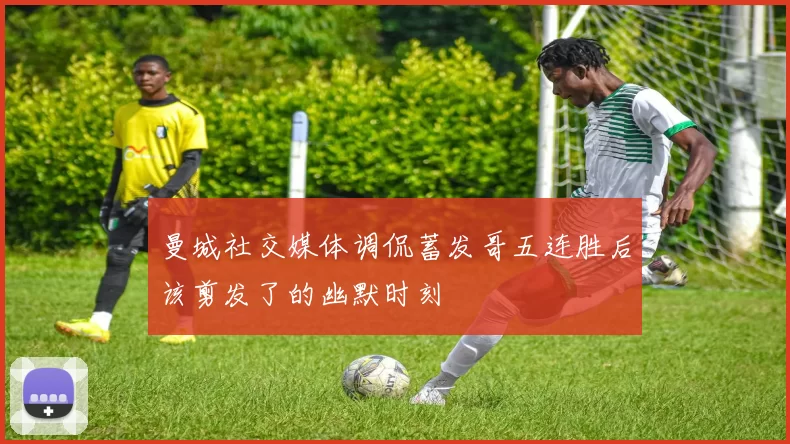 曼城社交媒体调侃蓄发哥五连胜后该剪发了的幽默时刻