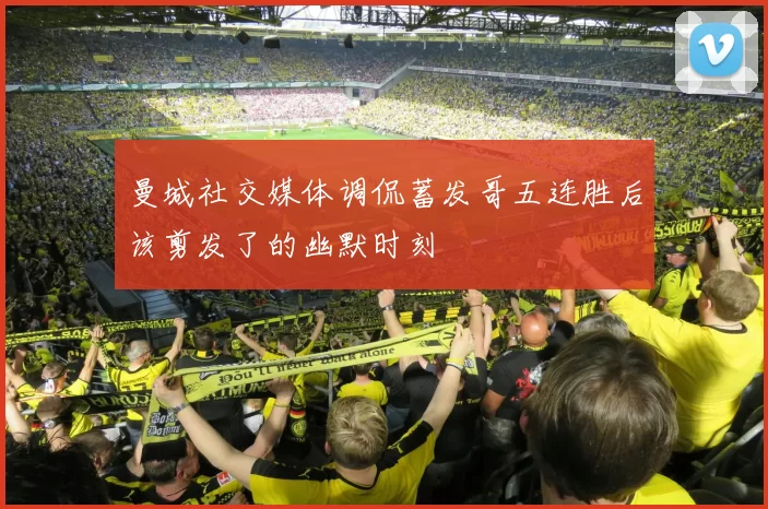 曼城社交媒体调侃蓄发哥五连胜后该剪发了的幽默时刻