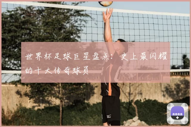 世界杯足球巨星盘点：史上最闪耀的十大传奇球员