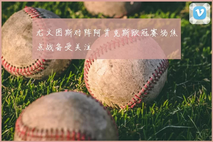 尤文图斯对阵阿贾克斯欧冠赛场焦点战备受关注