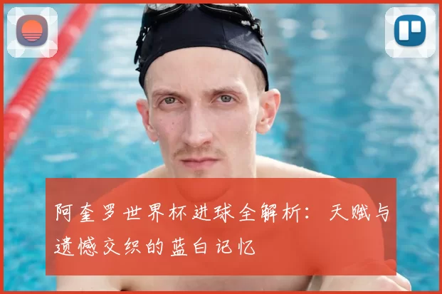 阿奎罗世界杯进球全解析：天赋与遗憾交织的蓝白记忆