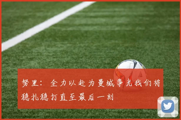 努里：全力以赴为曼城争光我们将稳扎稳打直至最后一刻
