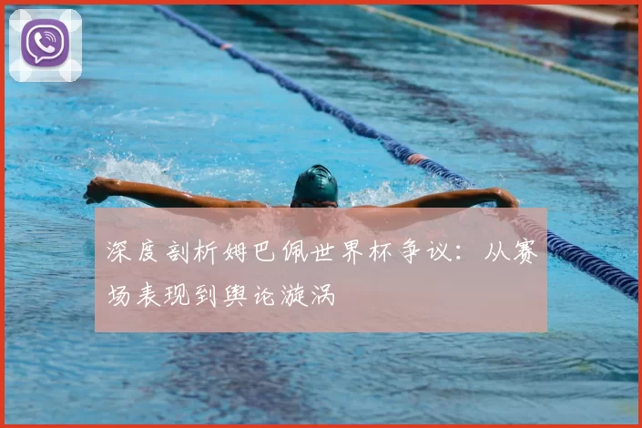 深度剖析姆巴佩世界杯争议:从赛场表现到舆论漩涡
