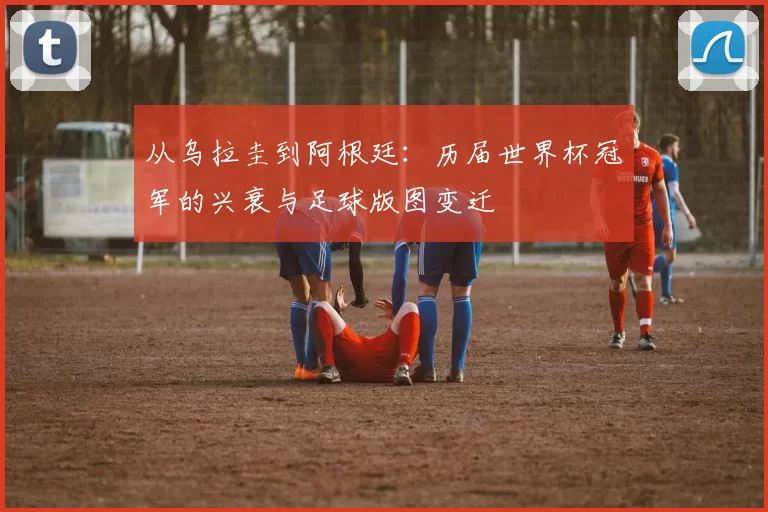 从乌拉圭到阿根廷：历届世界杯冠军的兴衰与足球版图变迁
