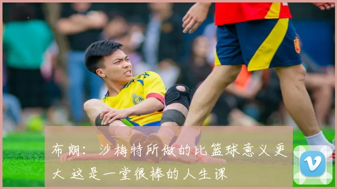 布朗：沙梅特所做的比篮球意义更大 这是一堂很棒的人生课