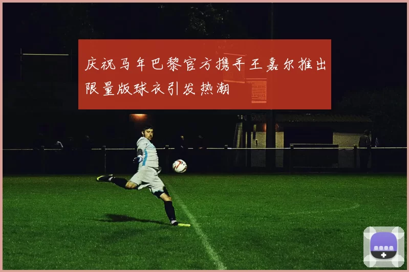 庆祝马年巴黎官方携手王嘉尔推出限量版球衣引发热潮