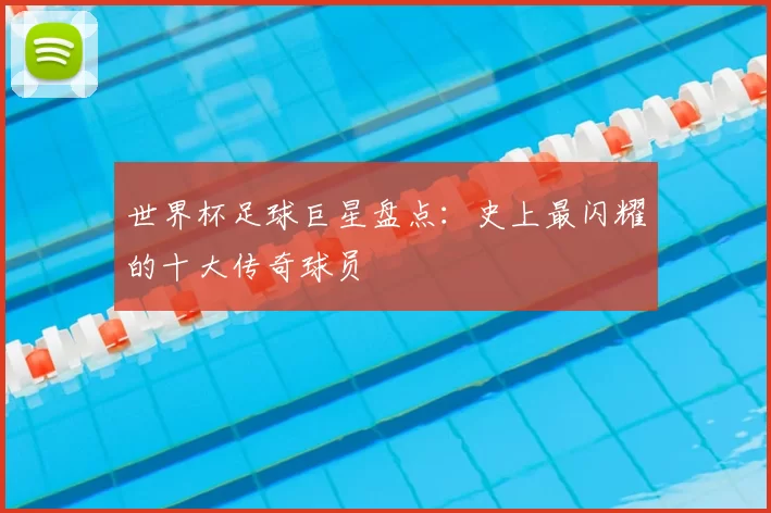 世界杯足球巨星盘点:史上最闪耀的十大传奇球员