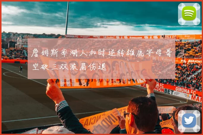 詹姆斯率湖人加时逆转雄鹿字母哥空砍三双浓眉伤退