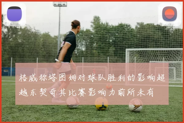 格威称塔图姆对球队胜利的影响超越东契奇其比赛影响力前所未有