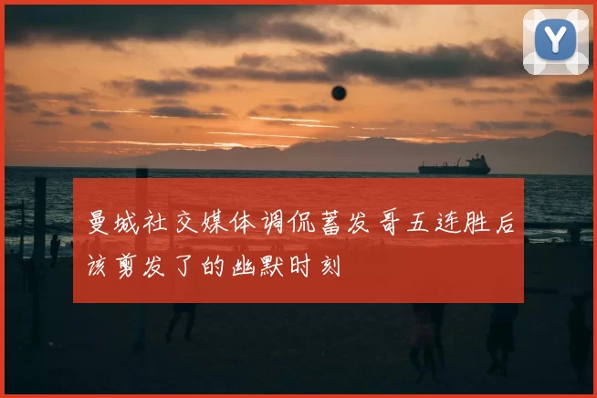 曼城社交媒体调侃蓄发哥五连胜后该剪发了的幽默时刻