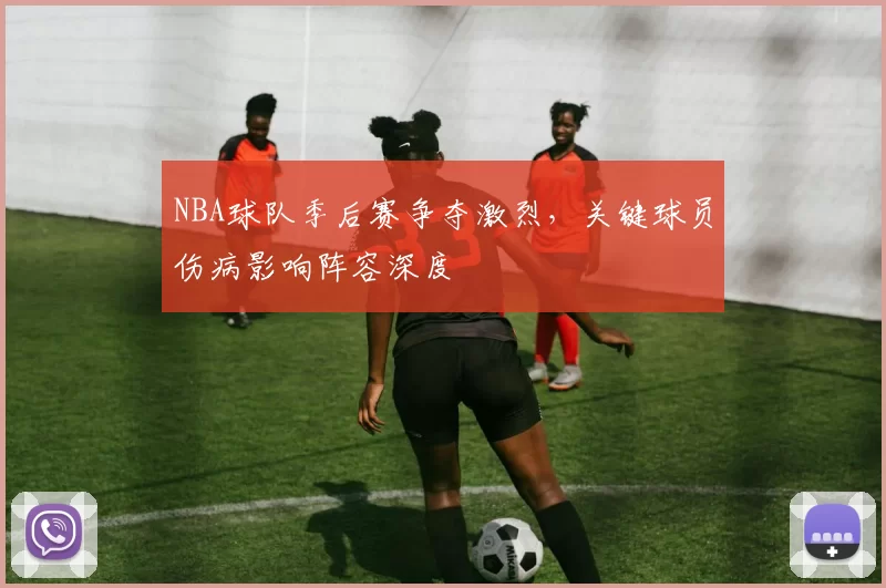 NBA球队季后赛争夺激烈,关键球员伤病影响阵容深度