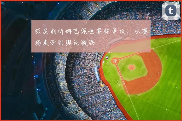 深度剖析姆巴佩世界杯争议：从赛场表现到舆论漩涡