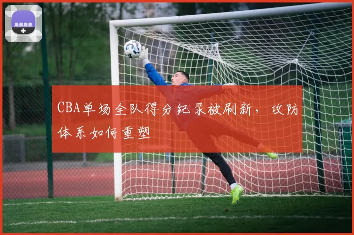 CBA单场全队得分纪录被刷新，攻防体系如何重塑