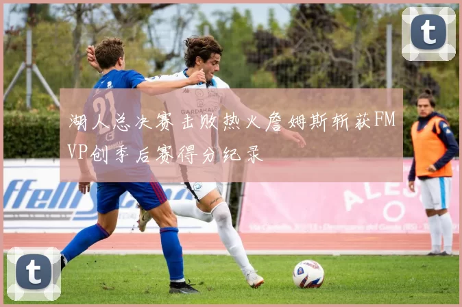 湖人总决赛击败热火詹姆斯斩获FMVP创季后赛得分纪录