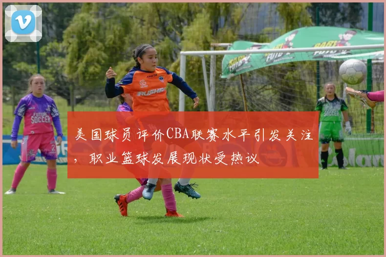 美国球员评价CBA联赛水平引发关注，职业篮球发展现状受热议