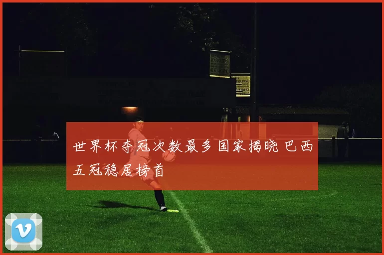 世界杯夺冠次数最多国家揭晓 巴西五冠稳居榜首