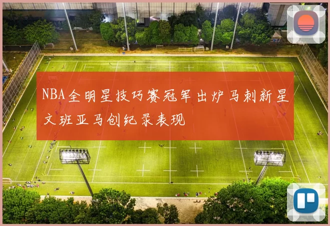 NBA全明星技巧赛冠军出炉马刺新星文班亚马创纪录表现