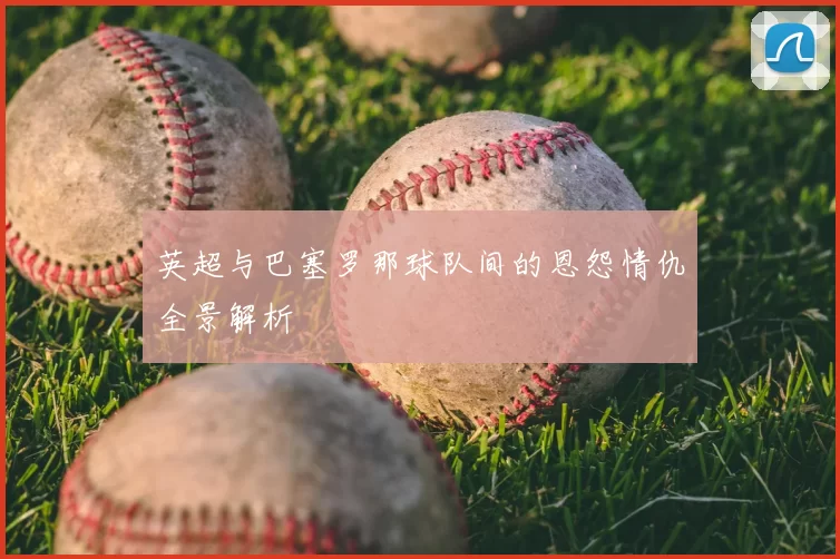 英超与巴塞罗那球队间的恩怨情仇全景解析