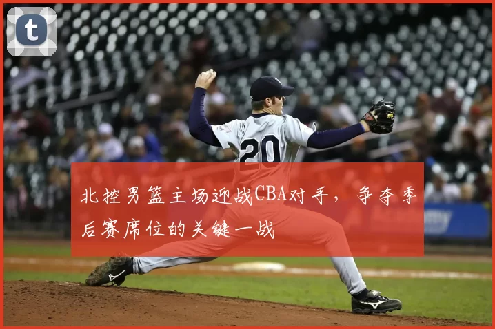 北控男篮主场迎战CBA对手，争夺季后赛席位的关键一战