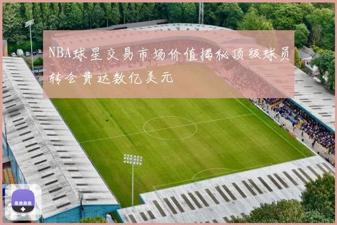 NBA球星交易市场价值揭秘顶级球员转会费达数亿美元
