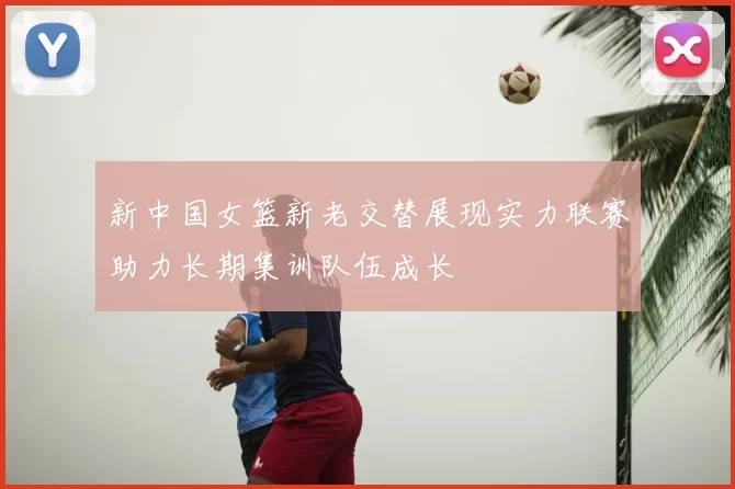 新中国女篮新老交替展现实力联赛助力长期集训队伍成长