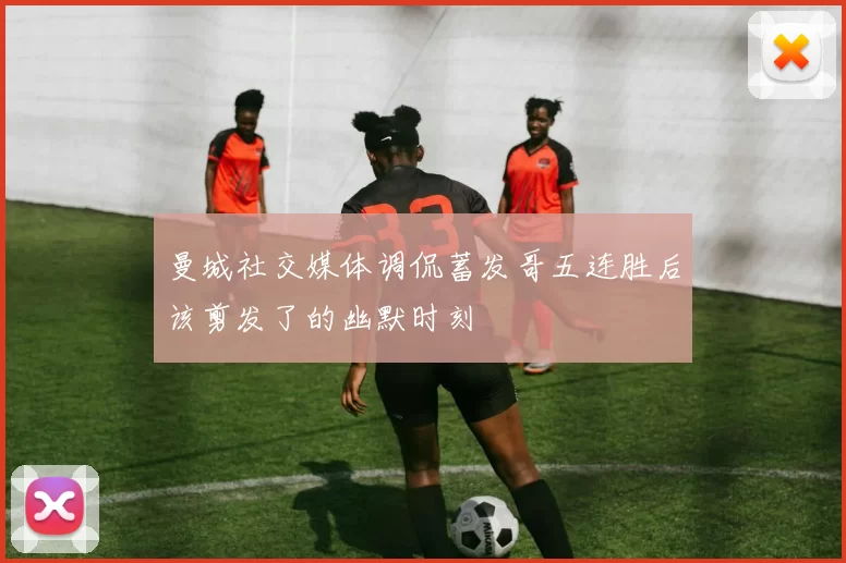 曼城社交媒体调侃蓄发哥五连胜后该剪发了的幽默时刻