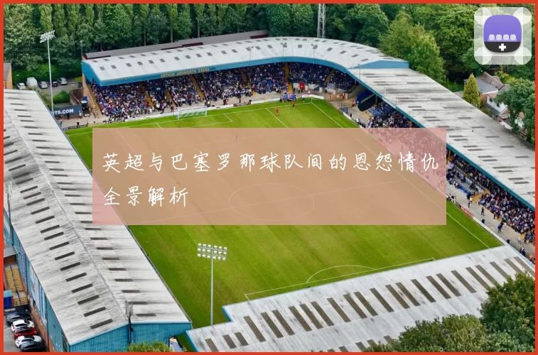 英超与巴塞罗那球队间的恩怨情仇全景解析