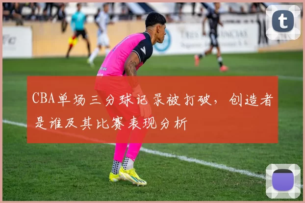 CBA单场三分球记录被打破，创造者是谁及其比赛表现分析