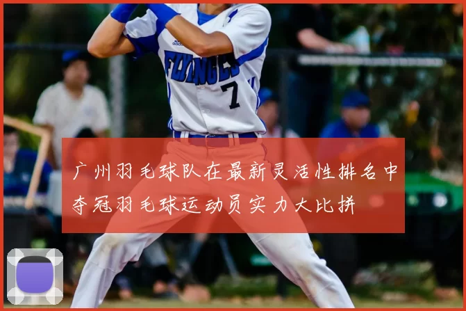 广州羽毛球队在最新灵活性排名中夺冠羽毛球运动员实力大比拼