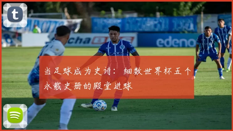 当足球成为史诗:细数世界杯五个永载史册的殿堂进球