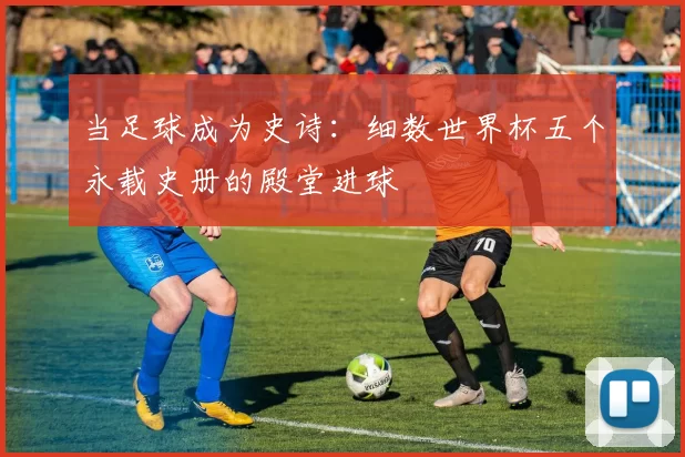当足球成为史诗:细数世界杯五个永载史册的殿堂进球