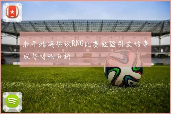 和平精英热议RNG比赛经验引发的争议与讨论分析
