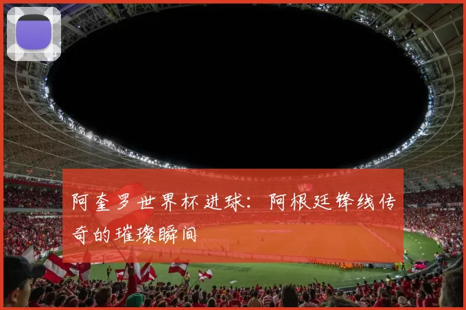 阿奎罗世界杯进球:阿根廷锋线传奇的璀璨瞬间