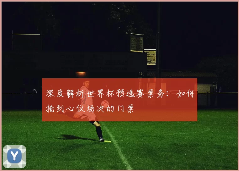 深度解析世界杯预选赛票务:如何抢到心仪场次的门票