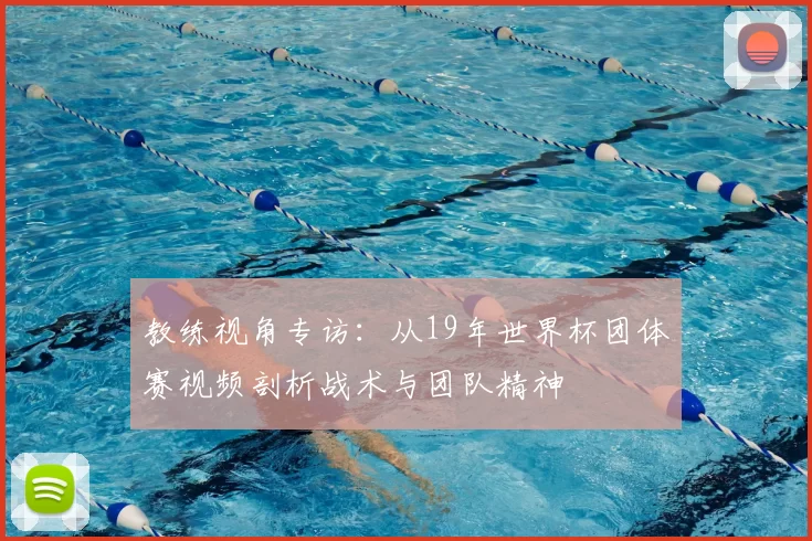 教练视角专访:从19年世界杯团体赛视频剖析战术与团队精神