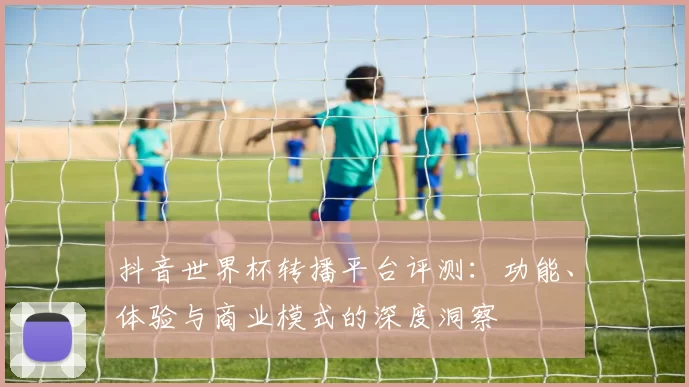 抖音世界杯转播平台评测:功能、体验与商业模式的深度洞察