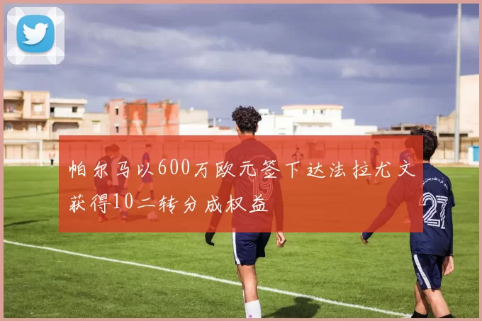 帕尔马以600万欧元签下达法拉尤文获得10二转分成权益