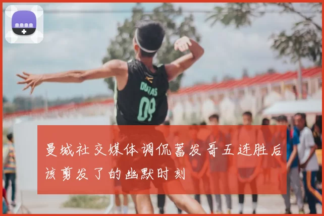曼城社交媒体调侃蓄发哥五连胜后该剪发了的幽默时刻