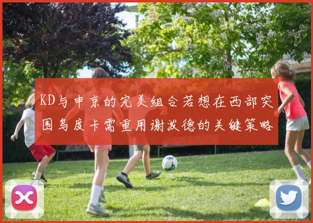 KD与申京的完美组合若想在西部突围乌度卡需重用谢泼德的关键策略