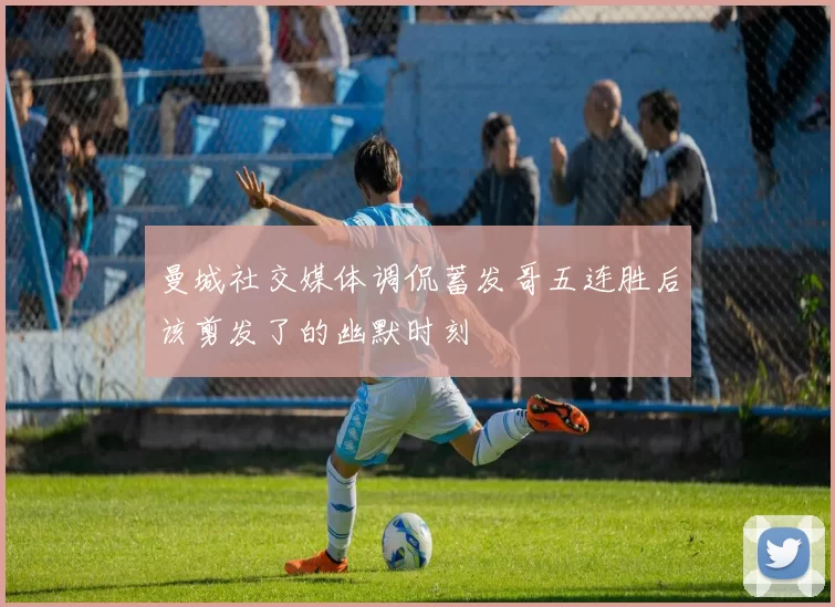 曼城社交媒体调侃蓄发哥五连胜后该剪发了的幽默时刻